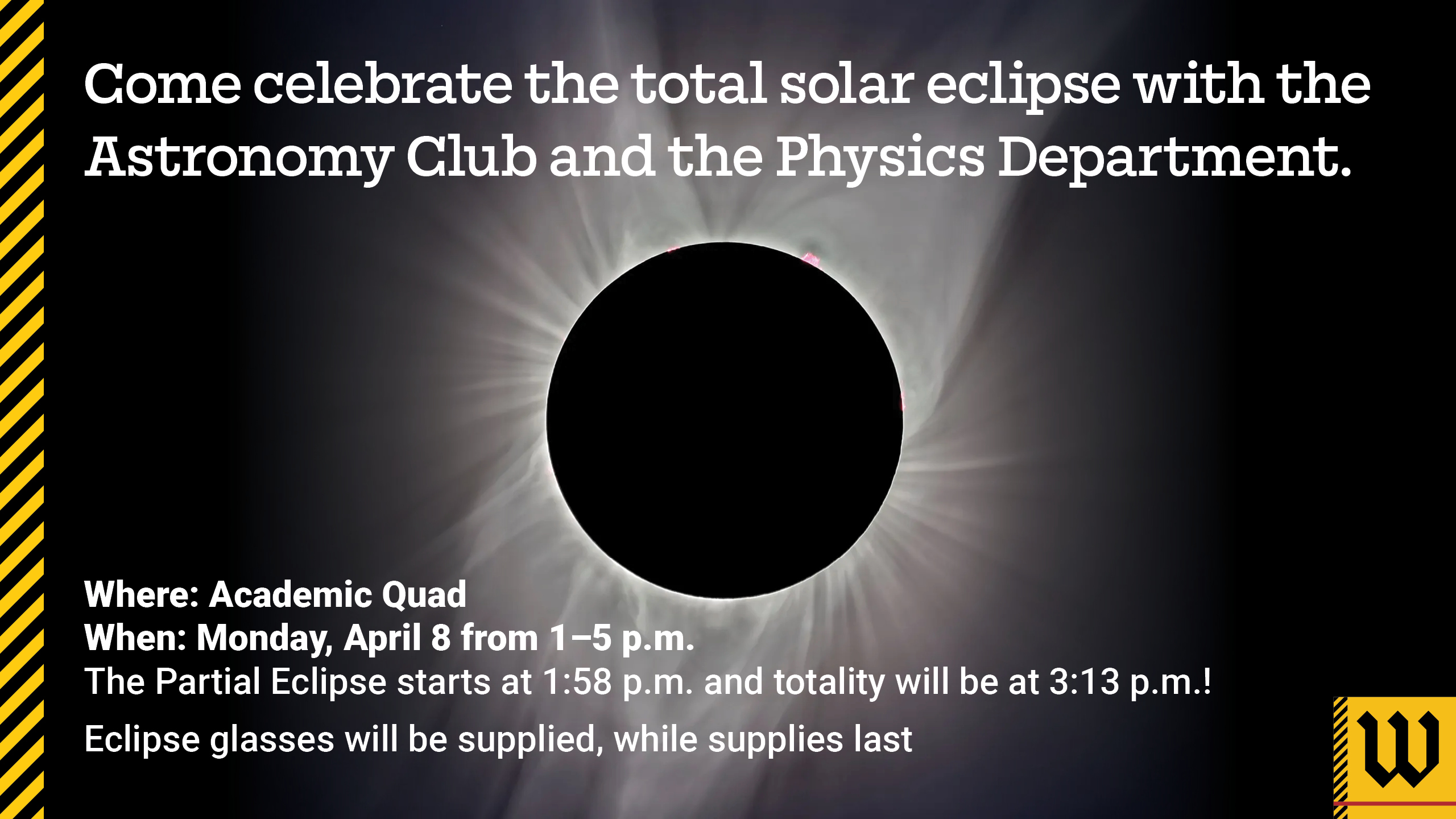Flyer for eclipse event. Text says Celebrate the total solar eclipse with the Astronomy Club and the Physics Department. Where: Academic Quad When: Monday, April 8 from 1 - 5 pm The partial eclipse starts at 1:58 pm and totality will be at 3:13 pm! Eclipse glasses will be supplied, while supplies last.